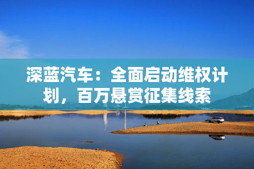 深蓝汽车：全面启动维权计划，百万悬赏征集线索