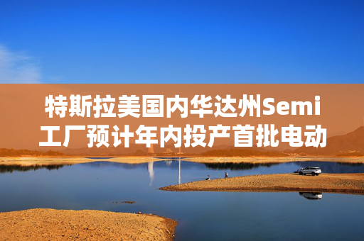 特斯拉美国内华达州Semi工厂预计年内投产首批电动卡车