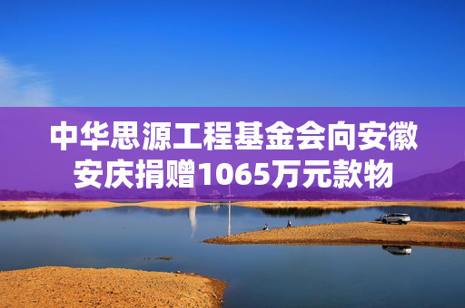 中华思源工程基金会向安徽安庆捐赠1065万元款物