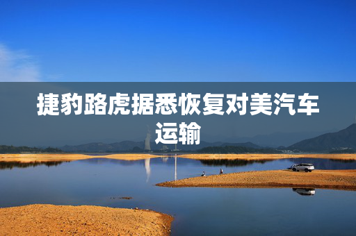 捷豹路虎据悉恢复对美汽车运输