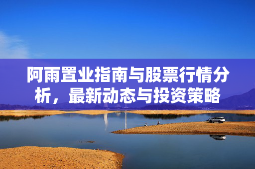 阿雨置业指南与股票行情分析，最新动态与投资策略