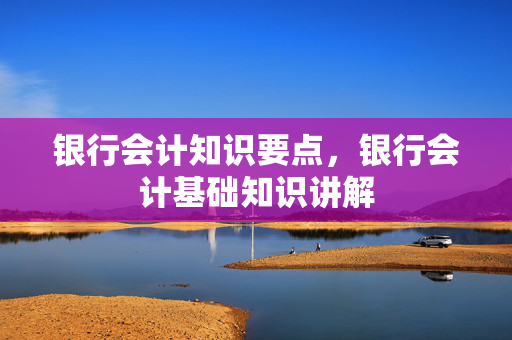 银行会计知识要点，银行会计基础知识讲解