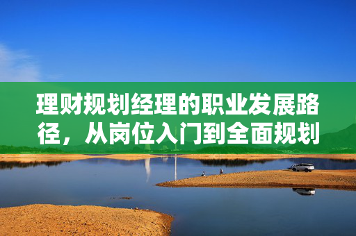 理财规划经理的职业发展路径，从岗位入门到全面规划财富