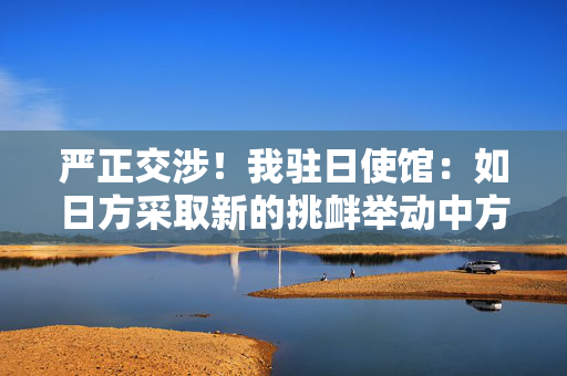 严正交涉！我驻日使馆：如日方采取新的挑衅举动中方必坚决反制