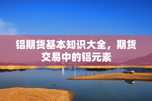铝期货基本知识大全，期货交易中的铝元素