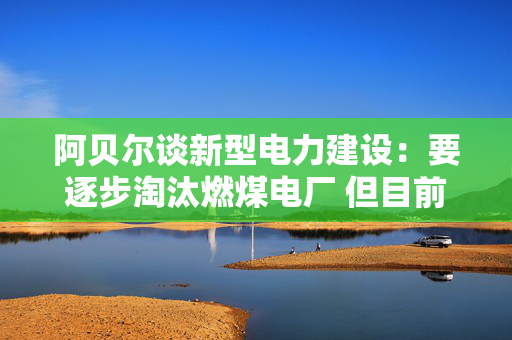 阿贝尔谈新型电力建设：要逐步淘汰燃煤电厂 但目前仍需保供应