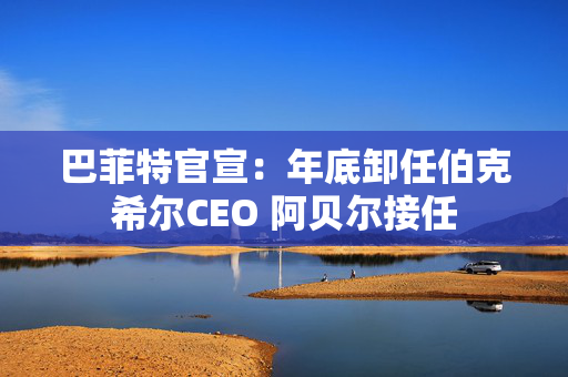巴菲特官宣：年底卸任伯克希尔CEO 阿贝尔接任