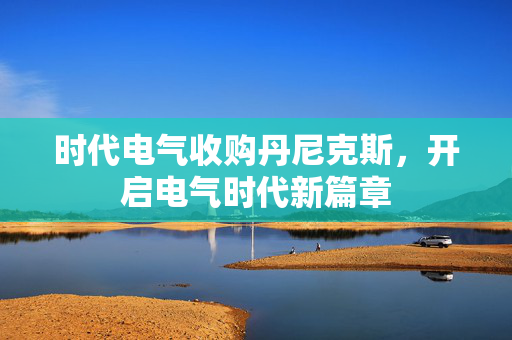 时代电气收购丹尼克斯，开启电气时代新篇章