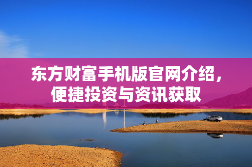 东方财富手机版官网介绍，便捷投资与资讯获取