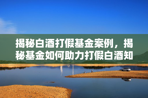 揭秘白酒打假基金案例，揭秘基金如何助力打假白酒知识