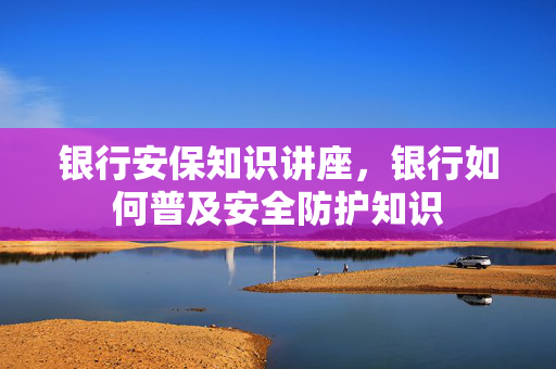 银行安保知识讲座，银行如何普及安全防护知识