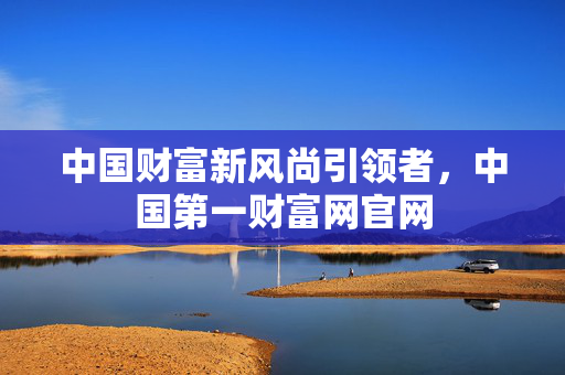 中国财富新风尚引领者，中国第一财富网官网