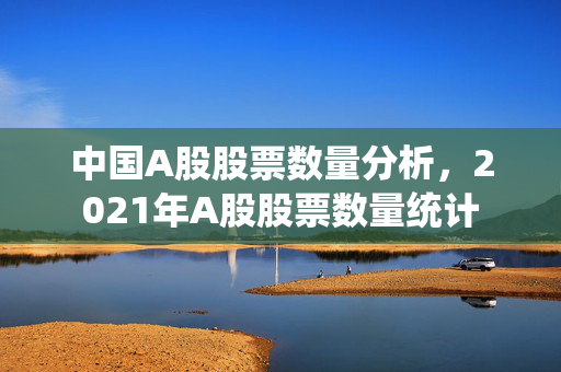 中国A股股票数量分析，2021年A股股票数量统计