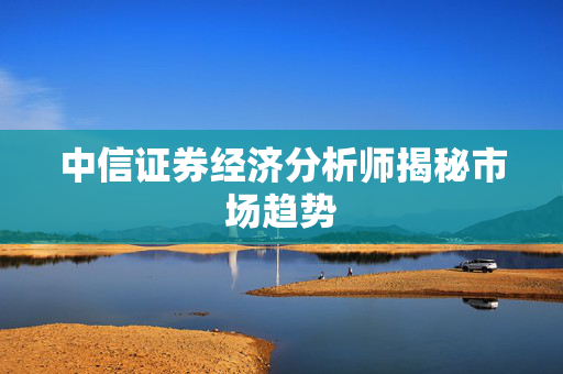 中信证券经济分析师揭秘市场趋势