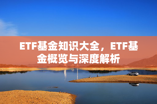ETF基金知识大全，ETF基金概览与深度解析