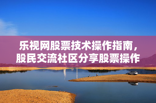 乐视网股票技术操作指南，股民交流社区分享股票操作技巧