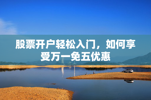 股票开户轻松入门，如何享受万一免五优惠