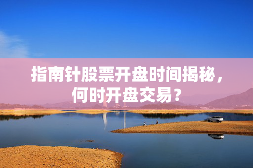 指南针股票开盘时间揭秘，何时开盘交易？