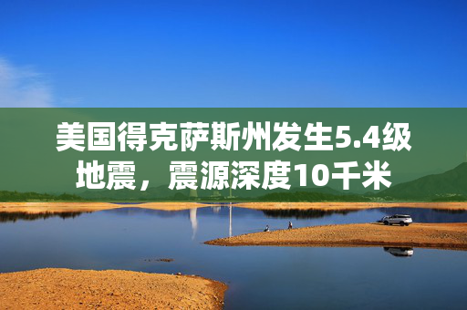 美国得克萨斯州发生5.4级地震，震源深度10千米