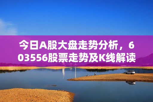 今日A股大盘走势分析，603556股票走势及K线解读