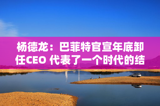 杨德龙：巴菲特官宣年底卸任CEO 代表了一个时代的结束