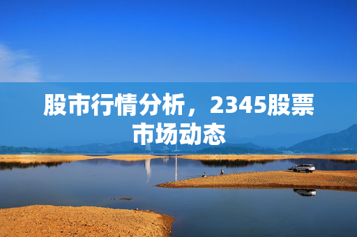 股市行情分析，2345股票市场动态