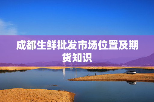成都生鲜批发市场位置及期货知识