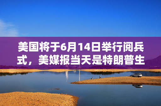 美国将于6月14日举行阅兵式，美媒报当天是特朗普生日