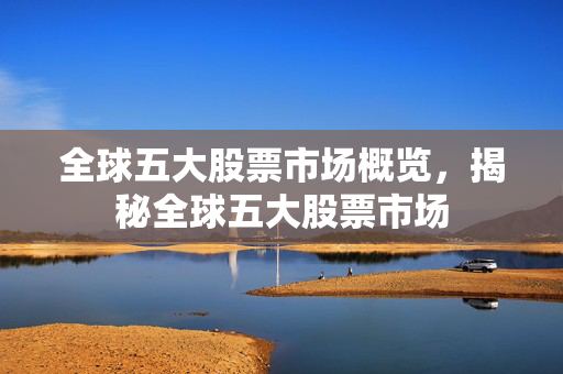全球五大股票市场概览，揭秘全球五大股票市场
