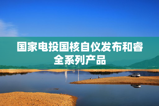 国家电投国核自仪发布和睿全系列产品