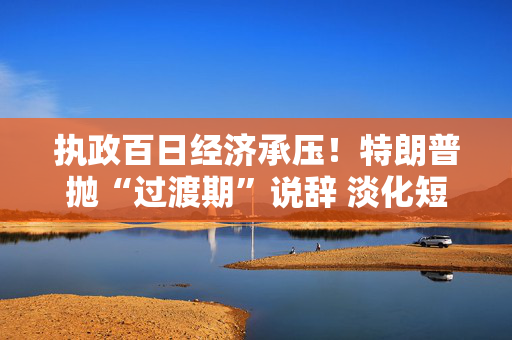 执政百日经济承压！特朗普抛“过渡期”说辞 淡化短期衰退影响