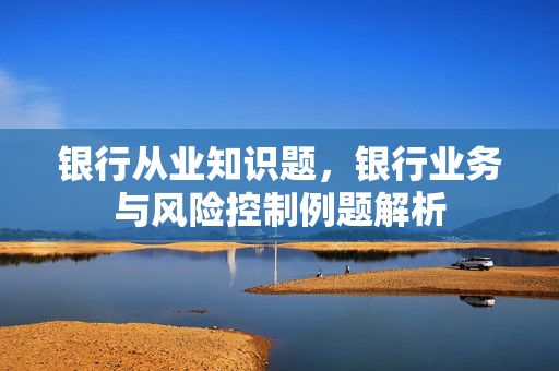 银行从业知识题，银行业务与风险控制例题解析
