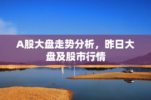 A股大盘走势分析，昨日大盘及股市行情