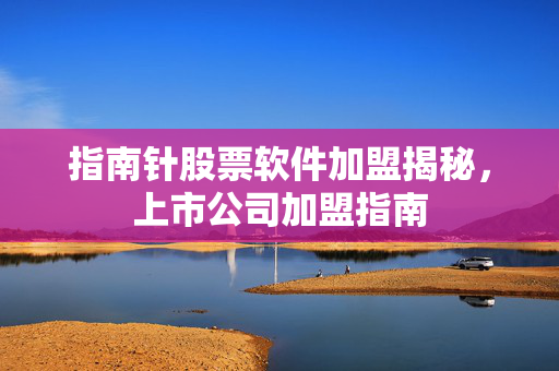 指南针股票软件加盟揭秘，上市公司加盟指南