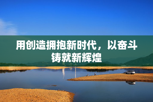 用创造拥抱新时代，以奋斗铸就新辉煌