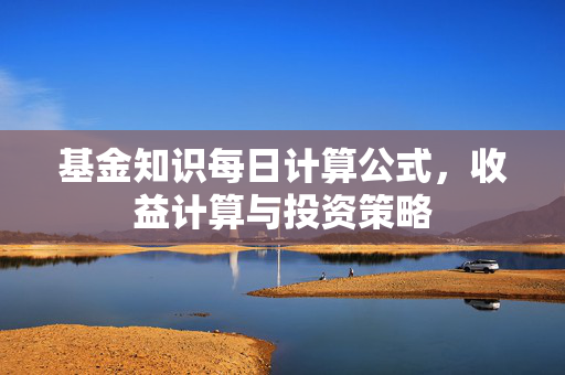 基金知识每日计算公式，收益计算与投资策略