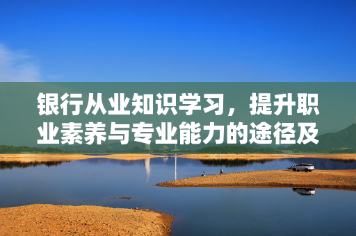 银行从业知识学习，提升职业素养与专业能力的途径及银行从业人员应知应会知识