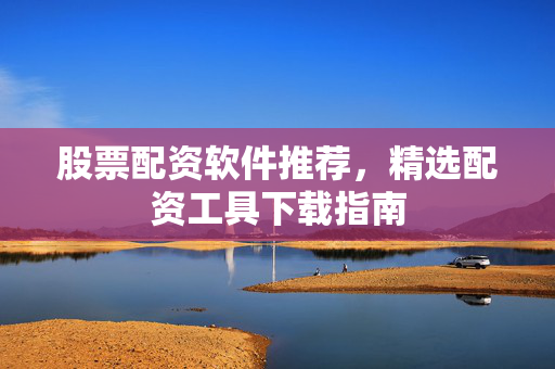 股票配资软件推荐，精选配资工具下载指南