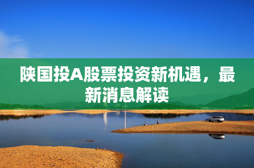 陕国投A股票投资新机遇，最新消息解读