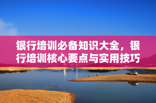 银行培训必备知识大全，银行培训核心要点与实用技巧