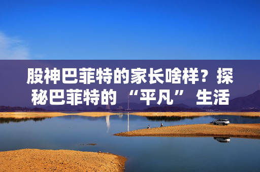 股神巴菲特的家长啥样？探秘巴菲特的 “平凡” 生活