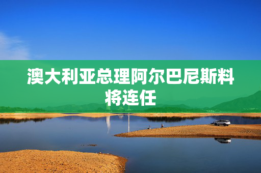 澳大利亚总理阿尔巴尼斯料将连任
