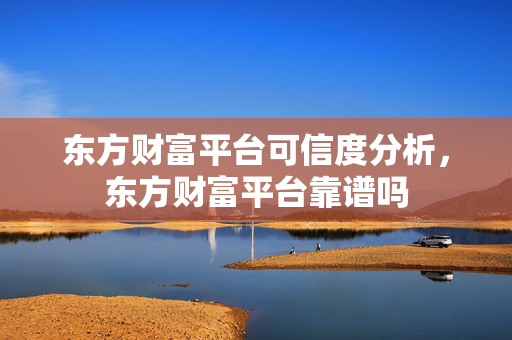 东方财富平台可信度分析，东方财富平台靠谱吗