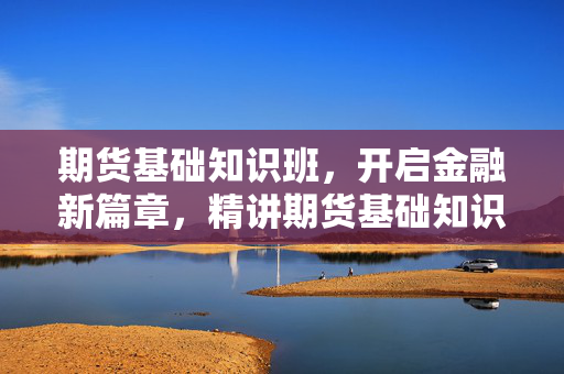 期货基础知识班，开启金融新篇章，精讲期货基础知识