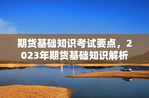 期货基础知识考试要点，2023年期货基础知识解析