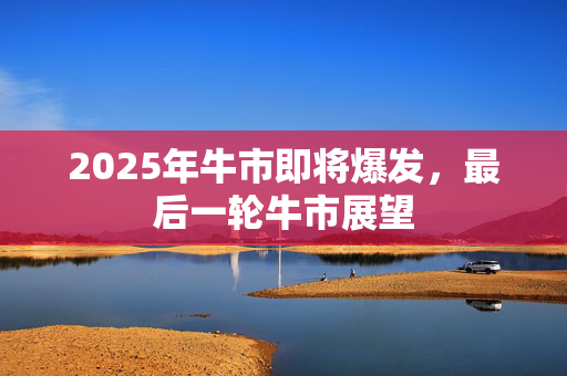 2025年牛市即将爆发，最后一轮牛市展望
