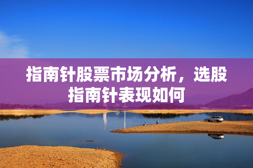 指南针股票市场分析，选股指南针表现如何