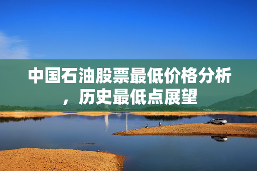 中国石油股票最低价格分析，历史最低点展望