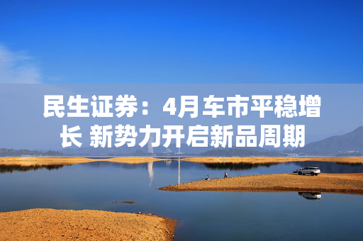 民生证券：4月车市平稳增长 新势力开启新品周期
