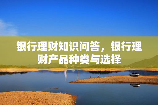 银行理财知识问答，银行理财产品种类与选择